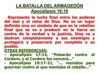 LA BATALLA DEL ARMAGEDÓN
Apocalipsis 16:16
Representa la lucha final entre los poderes
del mal y el reino de Dios. No es un lugar
definido sino un símbolo de que en la rebelión
final que se va a producir en la tierra en
contra de la verdad y la justicia, Dios va a
destruir completamente a sus enemigos y
protegerá y preservará por completo a su
pueblo.
OTRAS REFERENCIAS:
- Apocalipsis 17:14, “Pelearán contra el
Cordero, y el Cordero los vencerá...”
- Apocalipsis 19:17-21, “... reunidos para
guerrear contra el que montaba el caballo...”

 
