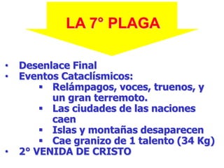 LA 7° PLAGA
•
•

•

Desenlace Final
Eventos Cataclísmicos:
 Relámpagos, voces, truenos, y
un gran terremoto.
 Las ciudades de las naciones
caen
 Islas y montañas desaparecen
 Cae granizo de 1 talento (34 Kg)
2° VENIDA DE CRISTO

 