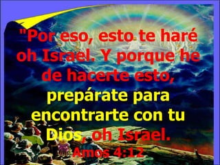 "Por eso, esto te haré
oh Israel. Y porque he
de hacerte esto,
prepárate para
encontrarte con tu
Dios, oh Israel.
Amos 4:12

 