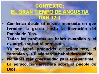 CONTEXTO:
EL GRAN TIEMPO DE ANGUSTIA
DAN 12:1
- Comienza desde el mismo momento en que
termine la gracia hasta la liberación del
Pueblo de Dios.
- Todas las profecías se habrá cumplido y el
evangelio se habrá predicado.
- Ya se habrá producido el sellamiento, el
zarandeo y la lluvia tardía habrá descendido.
- No habrá más oportunidad para arrepentirse.
- La persecución arreciará sobre el pueblo de
Dios.

 