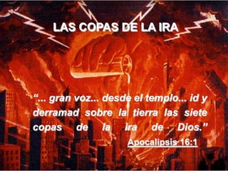LAS COPAS DE LA IRA

“... gran voz... desde el templo... id y
derramad sobre la tierra las siete
copas de la ira de Dios.”
Apocalipsis 16:1

 