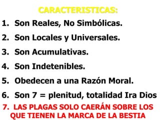 CARACTERISTICAS:

1. Son Reales, No Simbólicas.
2. Son Locales y Universales.
3. Son Acumulativas.
4. Son Indetenibles.
5. Obedecen a una Razón Moral.
6. Son 7 = plenitud, totalidad Ira Dios
7. LAS PLAGAS SOLO CAERÁN SOBRE LOS
QUE TIENEN LA MARCA DE LA BESTIA

 