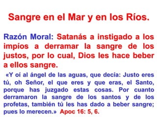 Sangre en el Mar y en los Ríos.
Razón Moral: Satanás a instigado a los
impíos a derramar la sangre de los
justos, por lo cual, Dios les hace beber
a ellos sangre.
«Y oí al ángel de las aguas, que decía: Justo eres
tú, oh Señor, el que eres y que eras, el Santo,
porque has juzgado estas cosas. Por cuanto
derramaron la sangre de los santos y de los
profetas, también tú les has dado a beber sangre;
pues lo merecen.» Apoc 16: 5, 6.

 
