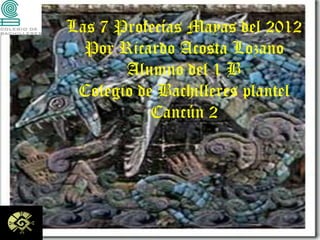 Las 7 Profecías Mayas del 2012
  Por Ricardo Acosta Lozano
       Alumno del 1 B
 Colegio de Bachilleres plantel
           Cancún 2
 