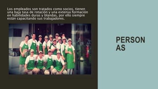 PERSON
AS
Los empleados son tratados como socios, tienen
una baja tasa de rotación y una extensa formación
en habilidades duras y blandas, por ello siempre
están capacitando sus trabajadores.
 