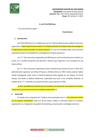 UNIVERSIDAD MAYOR DE SAN SIMON
Estudiante: Ines Norah Cornejo Alvarez
Docente: Mgr. José Ramiro Zapata Barrientos
Grupo: 09 Semestre 1-2021
MORIR ANTES QUE ESCLAVOS VIVIR
3.-Las 7S de McKinsey
“El conocimiento es poder “
Francis Bacon
1. Introducción.-
Las 7S de McKinsey es un modelo que une los 7 factores básicos para cualquier estructura
organizativa. Suele emplearse para evaluar si la implementación de cualquier tipo de estrategia en
la organización estaría alineado con dichos factores. En caso de resultados bajos sería necesario
replantearse parte o la totalidad de la estrategia que se desea ejecutar.1
Las “7 s “de la estructura organizativa de McKinsey es una herramienta para el análisis y la
acción, es un modelo de gestión que describe 7 factores para organizar a una compañía de una
manera eficaz.
Las “7 s “de la estructura organizativa fueron mencionas por primera vez en el “Arte de la
administración Japonesa” por Richard Pascale y Anthony Athos en 1981. Dichos autores habían
estado investigando sobre como la industria japonesa había logrado ser tan exitosa. Al mismo
tiempo, Tom Peters y Roberto Waterman, exploraban que hace a una compañía excelente. El
modelo de las “7 s “nació de una reunión de estos cuatro autores en 1978.
Se dice, que Mckinsey sostiene que los cambios en la eficacia de una empresa son directa
consecuencia de la interacción de los modelos tradicionales. 2
2. Desarrollo
El modelo está compuesto por 7 esferas interconectadas entre sí, cuyo elemento central
son los valores compartidos. Cada una de las esferas refleja un elemento básico en cualquier
organización y su integración a la gestión de marketing, comunicación y estrategia comercial.
 