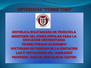 REPUBLICA BOLIVARIANA DE VENEZUELA
MINISTERIO DEL PODER POPULAR PARA LA
       EDUCACION UNIVERSITARIA
      VICERECTORADO ACADEMICO
DOCTORADO EN CIENCIAS DE LA EDUCACION
   LAS 8 TENTACIONES DEL LIDERAZGO
 PROFESOR: JUAN DE DIOS GARCIA CASTRO
 