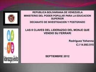 REPUBLICA BOLIVARIANA DE VENEZUELA
MINISTERIO DEL PODER POPULAR PARA LA EDUCACION
                    SUPERIOR
     DECANATO DE INVESTIGACION Y POSTGRADO


LAS 8 CLAVES DEL LIDERAZGO DEL MONJE QUE
            VENDIO SU FERRARI

                              Rodríguez Yohanna
                                   C.I 14.093.515



              SEPTIEMBRE 2012
 
