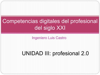 Competencias digitales del profesional
del siglo XXI
Ingeniero Luis Castro
UNIDAD III: profesional 2.0
 