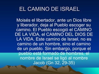 EELL CCAAMMIINNOO DDEE IISSRRAAEELL 
Moisés el libertador, ante un Dios libre 
y liberador, deja al Pueblo escoger su 
camino. El Pueblo escogió el CAMINO 
DE LA VIDA, el CAMINO DEL DIOS DE 
LA VIDA. Este camino de Israel, no es 
camino de un hombre, sino el camino 
de un pueblo. Sin embargo, porque el 
pueblo está formado de hombres, el 
nombre de Israel se ligó al nombre 
Jacob (Gn 32, 29-35) 
 