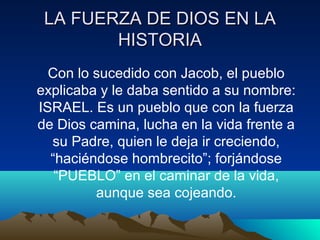 LA FFUUEERRZZAA DDEE DDIIOOSS EENN LLAA 
HHIISSTTOORRIIAA 
Con lo sucedido con Jacob, el pueblo 
explicaba y le daba sentido a su nombre: 
ISRAEL. Es un pueblo que con la fuerza 
de Dios camina, lucha en la vida frente a 
su Padre, quien le deja ir creciendo, 
“haciéndose hombrecito”; forjándose 
“PUEBLO” en el caminar de la vida, 
aunque sea cojeando. 
 