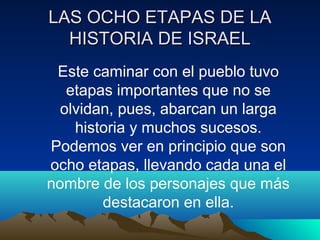 LLAASS OOCCHHOO EETTAAPPAASS DDEE LLAA 
HHIISSTTOORRIIAA DDEE IISSRRAAEELL 
Este caminar con el pueblo tuvo 
etapas importantes que no se 
olvidan, pues, abarcan un larga 
historia y muchos sucesos. 
Podemos ver en principio que son 
ocho etapas, llevando cada una el 
nombre de los personajes que más 
destacaron en ella. 
 