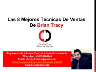 Las 8 Mejores Técnicas De Ventas
De Brian Tracy
Si quieres más información contáctame directamente.
WhatsApp: +51933206749
Email: alexandrolazo@gmail.com
https://www.facebook.com/Alexandrolazo21
Skype: alexandrolazo
 