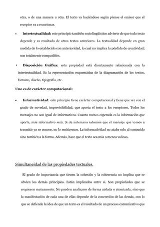 otra, o de una manera u otra. El texto va haciéndose según piense el emisor que el
receptor va a reaccionar.
• Intertextualidad: este principio también sociolingüístico advierte de que todo texto
depende y es resultado de otros textos anteriores. La textualidad depende en gran
medida de lo establecido con anterioridad, lo cual no implica la pérdida de creatividad;
son totalmente compatibles.
• Disposición Gráfica: esta propiedad está directamente relacionada con la
intertextualidad. Es la representación esquemática de la diagramación de los textos,
formato, diseño, tipografía, etc.
Uno es de carácter computacional:
• Informatividad: este principio tiene carácter computacional y tiene que ver con el
grado de novedad, imprevisibilidad, que aporta el texto a los receptores. Todos los
mensajes no son igual de informativos. Cuanto menos esperada es la información que
aporta, más informativo será. Si de antemano sabemos que el mensaje que vamos a
trasmitir ya se conoce, no lo emitiremos. La informatividad no atañe solo al contenido
sino también a la forma. Además, hace que el texto sea más o menos valioso.
Simultaneidad de las propiedades textuales.
El grado de importancia que tienen la cohesión y la coherencia no implica que se
obvien los demás principios. Están implicados entre sí. Son propiedades que se
requieren mutuamente. No pueden analizarse de forma aislada o atomizada, sino que
la manifestación de cada una de ellas depende de la concreción de las demás, con lo
que se defiende la idea de que un texto es el resultado de un proceso comunicativo que
 