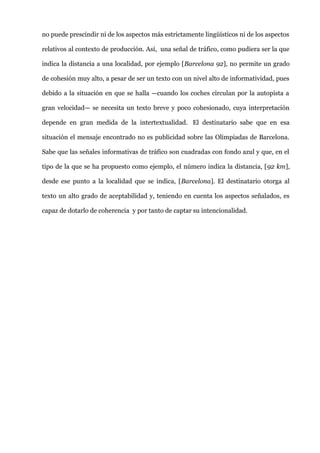 no puede prescindir ni de los aspectos más estrictamente lingüísticos ni de los aspectos
relativos al contexto de producción. Así, una señal de tráfico, como pudiera ser la que
indica la distancia a una localidad, por ejemplo [Barcelona 92], no permite un grado
de cohesión muy alto, a pesar de ser un texto con un nivel alto de informatividad, pues
debido a la situación en que se halla —cuando los coches circulan por la autopista a
gran velocidad— se necesita un texto breve y poco cohesionado, cuya interpretación
depende en gran medida de la intertextualidad. El destinatario sabe que en esa
situación el mensaje encontrado no es publicidad sobre las Olimpiadas de Barcelona.
Sabe que las señales informativas de tráfico son cuadradas con fondo azul y que, en el
tipo de la que se ha propuesto como ejemplo, el número indica la distancia, [92 km],
desde ese punto a la localidad que se indica, [Barcelona]. El destinatario otorga al
texto un alto grado de aceptabilidad y, teniendo en cuenta los aspectos señalados, es
capaz de dotarlo de coherencia y por tanto de captar su intencionalidad.
 
