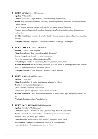 2. REGIÓN YUNGA (500 - a 2 500 m.s.n.m.)
   Significa: “Valle cálido”.
   Clima: Es cálido-seco (Yunga Marítima) y cálido-húmedo (Yunga Fluvial).
   Relieve: Muy accidentado con valles estrechos y quebradas profundas, numerosas estribaciones andinas.
   Zona de huaycos.
   Flora: Cactáceas, huaranga, maguey, molle, carrizo, tara, paltos, lúcuma, chirimoyas.
   Fauna: Aves como la paloma, la tórtola, el huanchaco, picaflor, insectos transmisores de paludismo,
   uta, lagartijas.
   Actividad Económica: Sembríos de árboles frutales (pacae, gauyaba, pepino, chirimoya, granadilla,
   manzana).
   Principales Ciudades: Moquegua, Tacna, Chosica, Huánuco, Abancay y Chachapoyas.


3. REGIÓN QUECHUA (2 500 a 3 500 m.s.n.m.)
   Significa: “Tierra de Clima Templado”.
   Clima: Templado seco “Es el clima más agradable del mundo”.
   Relieve: Escarpado, conformado por valles interandinos.
   Flora: Muy variada, maíz, calabaza, caigua, granadilla.
   Fauna: Una gran variedad de aves zorzales, halcones, gorriones, pumas, zorros.
   Actividad Económica: Es la zona más poblada de los Andes donde el hombre peruano se ha adaptado
   mejor. Es zona andina de mayor producción agrícola.
   Principales Ciudades: Cuzco, Huancayo, Cajamarca, Huaraz, Arequipa.


4. REGIÓN SUNI (3 500 a 4 100 m.s.n.m.)
   Significa: “Tierras Altas”.
   Clima: Templado frío. Se inician las heladas que afectan a los cultivos.
   Relieve: Es rocoso, escarpado y empinado.
   Flora: Eucaliptus, queñoales, sauco, quisuar.
   Fauna: Zorzal, pájaros carpinteros, vizcacha, ñandú, cuy, llama.
   Actividad Económica: Utiliza pequeñas áreas agrícolas: se cultiva quinua, papa, habas, olluco, cebada, oca,
   etc.
   Principales Ciudades: Juliaca, Puno, La Oroya.


5. REGIÓN JALCA O PUNA (4 100 a 4 800 m.s.n.m.)
   Significa: “Soroche” o “Mal de altura”.
   Clima: Frío, aire seco. Precipitación sólida (granizo, nieve). Región de las escarchas.
   Relieve: Constituido por mesetas andinas y abundante lagunas, alimentadas con los
   deshielos. Flora: Ichu, totora, puya raimondi.
   Fauna: Camélidos (vicuña, alpaca, llama, huanaco), parihuanas, ñandú, trucha,
   rana. Actividad Económica: Es la ganadería (pastoreo, de ovino, camélidos y
   vacunos). Principales Ciudades: Junín y Cerro de Pasco.
 
