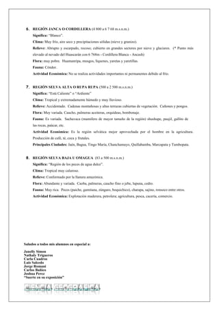 6. REGIÓN JANCA O CORDILLERA (4 800 a 6 7 68 m.s.n.m.)
     Significa: “Blanco”.
     Clima: Muy frío, aire seco y precipitaciones sólidas (nieve y granizo).
     Relieve: Abrupto y escarpado, rocoso; cubierto en grandes sectores por nieve y glaciares. (* Punto más
     elevado al nevado del Huascarán con 6 768m - Cordillera Blanca - Ancash)
     Flora: muy pobre. Huamanripa, musgos, líquenes, yaretas y yaretillas.
     Fauna: Cóndor.
     Actividad Económica: No se realiza actividades importantes ni permanentes debido al frío.


 7. REGIÓN SELVA ALTA O RUPA RUPA (500 a 2 500 m.s.n.m.)
     Significa: “Está Caliente” o “Ardiente”
     Clima: Tropical y extremadamente húmedo y muy lluvioso.
     Relieve: Accidentado. Cadenas montañosas y altas terrazas cubiertas de vegetación. Cañones y pongos.
     Flora: Muy variada. Caucho, palmeras aceiteras, orquídeas, bombonaje.
     Fauna: Es variada. Sachavaca (mamífero de mayor tamaño de la región) shushupe, paujil, gallito de
     las rocas, paúcar, etc.
     Actividad Económica: Es la región selvática mejor aprovechada por el hombre en la agricultura.
     Producción de café, té, coca y frutales.
     Principales Ciudades: Jaén, Bagua, Tingo María, Chanchamayo, Quillabamba, Marcapata y Tambopata.


 8. REGIÓN SELVA BAJA U OMAGUA (83 a 500 m.s.n.m.)
     Significa: “Región de los peces de agua dulce”.
     Clima: Tropical muy caluroso.
     Relieve: Conformado por la llanura amazónica.
     Flora: Abundante y variada. Caoba, palmeras, caucho fino o jebe, lupuna, cedro.
     Fauna: Muy rica. Peces (paiche, gamitana, zúngaro, boquichico), charapa, sajino, ronsoco entre otros.
     Actividad Económica: Explotación maderera, petrolera; agricultura, pesca, cacería, comercio.




Saludos a todos mis alumnos en especial a:

Janelly Simon
Nathaly Trigueros
Carla Cuadros
Luis Salcedo
Jorge Romani
Carlos Bañico
Joshua Perez
“Suerte en su exposición”
 