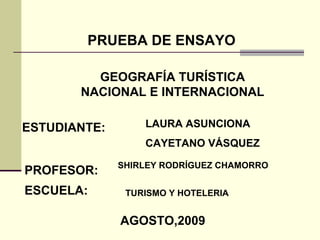 PRUEBA DE ENSAYO GEOGRAFÍA TURÍSTICA NACIONAL E INTERNACIONAL ESTUDIANTE: LAURA ASUNCIONA  CAYETANO VÁSQUEZ PROFESOR: SHIRLEY RODRÍGUEZ CHAMORRO ESCUELA: TURISMO Y HOTELERIA AGOSTO,2009 