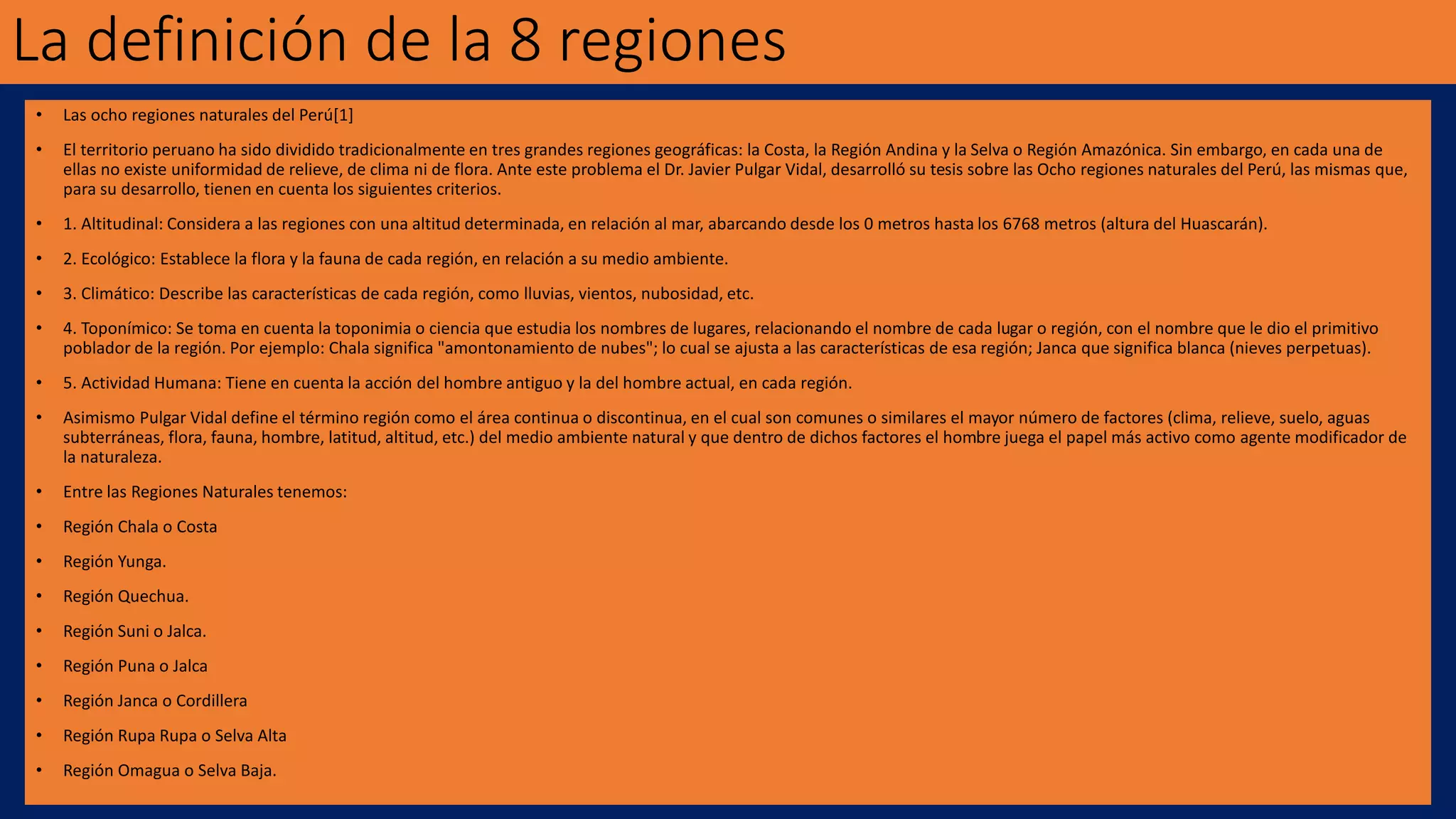 La definición de la 8 regiones
• Las ocho regiones naturales del Perú[1]
• El territorio peruano ha sido dividido tradicionalmente en tres grandes regiones geográficas: la Costa, la Región Andina y la Selva o Región Amazónica. Sin embargo, en cada una de
ellas no existe uniformidad de relieve, de clima ni de flora. Ante este problema el Dr. Javier Pulgar Vidal, desarrolló su tesis sobre las Ocho regiones naturales del Perú, las mismas que,
para su desarrollo, tienen en cuenta los siguientes criterios.
• 1. Altitudinal: Considera a las regiones con una altitud determinada, en relación al mar, abarcando desde los 0 metros hasta los 6768 metros (altura del Huascarán).
• 2. Ecológico: Establece la flora y la fauna de cada región, en relación a su medio ambiente.
• 3. Climático: Describe las características de cada región, como lluvias, vientos, nubosidad, etc.
• 4. Toponímico: Se toma en cuenta la toponimia o ciencia que estudia los nombres de lugares, relacionando el nombre de cada lugar o región, con el nombre que le dio el primitivo
poblador de la región. Por ejemplo: Chala significa "amontonamiento de nubes"; lo cual se ajusta a las características de esa región; Janca que significa blanca (nieves perpetuas).
• 5. Actividad Humana: Tiene en cuenta la acción del hombre antiguo y la del hombre actual, en cada región.
• Asimismo Pulgar Vidal define el término región como el área continua o discontinua, en el cual son comunes o similares el mayor número de factores (clima, relieve, suelo, aguas
subterráneas, flora, fauna, hombre, latitud, altitud, etc.) del medio ambiente natural y que dentro de dichos factores el hombre juega el papel más activo como agente modificador de
la naturaleza.
• Entre las Regiones Naturales tenemos:
• Región Chala o Costa
• Región Yunga.
• Región Quechua.
• Región Suni o Jalca.
• Región Puna o Jalca
• Región Janca o Cordillera
• Región Rupa Rupa o Selva Alta
• Región Omagua o Selva Baja.
 