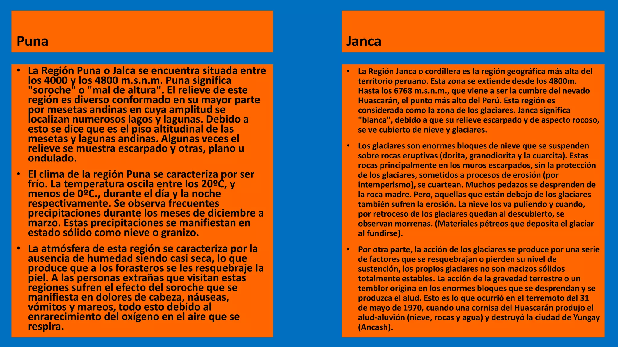 Puna
• La Región Puna o Jalca se encuentra situada entre
los 4000 y los 4800 m.s.n.m. Puna significa
"soroche" o "mal de altura". El relieve de este
región es diverso conformado en su mayor parte
por mesetas andinas en cuya amplitud se
localizan numerosos lagos y lagunas. Debido a
esto se dice que es el piso altitudinal de las
mesetas y lagunas andinas. Algunas veces el
relieve se muestra escarpado y otras, plano u
ondulado.
• El clima de la región Puna se caracteriza por ser
frío. La temperatura oscila entre los 20ºC, y
menos de 0ºC., durante el día y la noche
respectivamente. Se observa frecuentes
precipitaciones durante los meses de diciembre a
marzo. Estas precipitaciones se manifiestan en
estado sólido como nieve o granizo.
• La atmósfera de esta región se caracteriza por la
ausencia de humedad siendo casi seca, lo que
produce que a los forasteros se les resquebraje la
piel. A las personas extrañas que visitan estas
regiones sufren el efecto del soroche que se
manifiesta en dolores de cabeza, náuseas,
vómitos y mareos, todo esto debido al
enrarecimiento del oxígeno en el aire que se
respira.
Janca
• La Región Janca o cordillera es la región geográfica más alta del
territorio peruano. Esta zona se extiende desde los 4800m.
Hasta los 6768 m.s.n.m., que viene a ser la cumbre del nevado
Huascarán, el punto más alto del Perú. Esta región es
considerada como la zona de los glaciares. Janca significa
"blanca", debido a que su relieve escarpado y de aspecto rocoso,
se ve cubierto de nieve y glaciares.
• Los glaciares son enormes bloques de nieve que se suspenden
sobre rocas eruptivas (dorita, granodiorita y la cuarcita). Estas
rocas principalmente en los muros escarpados, sin la protección
de los glaciares, sometidos a procesos de erosión (por
intemperismo), se cuartean. Muchos pedazos se desprenden de
la roca madre. Pero, aquellas que están debajo de los glaciares
también sufren la erosión. La nieve los va puliendo y cuando,
por retroceso de los glaciares quedan al descubierto, se
observan morrenas. (Materiales pétreos que deposita el glaciar
al fundirse).
• Por otra parte, la acción de los glaciares se produce por una serie
de factores que se resquebrajan o pierden su nivel de
sustención, los propios glaciares no son macizos sólidos
totalmente estables. La acción de la gravedad terrestre o un
temblor origina en los enormes bloques que se desprendan y se
produzca el alud. Esto es lo que ocurrió en el terremoto del 31
de mayo de 1970, cuando una cornisa del Huascarán produjo el
alud-aluvión (nieve, rocas y agua) y destruyó la ciudad de Yungay
(Ancash).
 