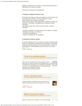 Las 8 teorías más importantes sobre la motivación (actualizado)
http://manuelgross.bligoo.com/las-8-teorias-mas-importantes-sobre-la-motivacion-actualizado[21/10/2013 01:08:31 p.m.]
Relación: Interacción con el entorno, reconocimiento alcanzado, e
identificación con grupo de trabajo.
Crecimiento: Estimula la autorrealización.
La Fijación de Metas de Edwin Locke
En la teoría de Locke se valora el impulso que da la intención de
una persona por alcanzar una meta mediante el propio
reconocimiento de su esfuerzo al lograrlo.
Cada persona espera metas específicas, desafiantes, posibles de
concretar, y al finalizar un feedback para maximizar el logro
alcanzado.
Las metas pueden tener varias funciones (Locke y Latham,
1985)[23]:
- Centran la atención y la acción estando más atentos a la tarea.
- Movilizan la energía y el esfuerzo.
- Aumentan la persistencia.
- Ayuda a la elaboración de estrategias.
La Equidad de Stancey Adams
El nombre determina el fin de la teoría, es evitar la desmotivación
frente a la inequidad al comparar las recompensas y el producto
alcanzado entre las personas. Si la persona recibe lo mismo por
igual trabajo se siente satisfecho para continuar con la tarea.
-----------------
Twitter - Facebook
Teoría de la autodeterminación
Enviado por José Luis Torres Laborde el 27/03/2011 a las 14:22
Creo que para complementar el artículo anterior, vale la
pena tener en cuenta la teoría de la autodeterminación, cuya
investigación es impulsada por la universidad de Rochester.
Es un punto de vista algo diferente a los tradicionalmente
conocidos. La encuentran en el link:
http://www.psych.rochester.edu/SDT/
Gracias. Excelente aporte
Enviado por Manuel Gross el 27/03/2011 a las 19:29
Excelente aporte al conocimiento de la motivación. He
colocado noticia de esta teoría en Delicious y en Twitter.
 
-----------------
Twitter - Facebook
Maslow's Hierarchy of Needs
Enviado por Manuel Gross el 09/03/2011 a las 16:43
Maslow's Hierarchy of Needs, & the Social Media
 