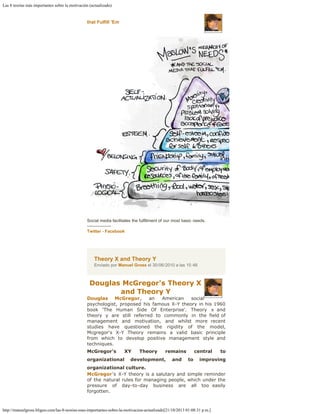 Las 8 teorías más importantes sobre la motivación (actualizado)
http://manuelgross.bligoo.com/las-8-teorias-mas-importantes-sobre-la-motivacion-actualizado[21/10/2013 01:08:31 p.m.]
that Fulfill 'Em
Social media facilitates the fulfillment of our most basic needs.
-----------------
Twitter - Facebook
Theory X and Theory Y
Enviado por Manuel Gross el 30/06/2010 a las 15:48
Douglas McGregor's Theory X
and Theory Y
Douglas McGregor, an American social
psychologist, proposed his famous X-Y theory in his 1960
book 'The Human Side Of Enterprise'. Theory x and
theory y are still referred to commonly in the field of
management and motivation, and whilst more recent
studies have questioned the rigidity of the model,
Mcgregor's X-Y Theory remains a valid basic principle
from which to develop positive management style and
techniques.
McGregor's XY Theory remains central to
organizational development, and to improving
organizational culture.
McGregor's X-Y theory is a salutary and simple reminder
of the natural rules for managing people, which under the
pressure of day-to-day business are all too easily
forgotten.
 
