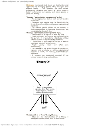 Las 8 teorías más importantes sobre la motivación (actualizado)
http://manuelgross.bligoo.com/las-8-teorias-mas-importantes-sobre-la-motivacion-actualizado[21/10/2013 01:08:31 p.m.]
McGregor maintained that there are two fundamental
approaches to managing people. Many managers tend
towards theory x, and generally get poor results.
Enlightened managers use theory y, which produces
better performance and results, and allows people to
grow and develop.
  
Theory x ('authoritarian management' style)
The average person dislikes work and will avoid it
he/she can.
Therefore most people must be forced with the
threat of punishment to work towards organisational
objectives.
The average person prefers to be directed; to
avoid responsibility; is relatively unambitious, and
wants security above all else.
Theory y ('participative management' style)
Effort in work is as natural as work and play.
People will apply self-control and self-direction in
the pursuit of organisational objectives, without
external control or the threat of punishment.
Commitment to objectives is a function of rewards
associated with their achievement.
People usually accept and often seek
responsibility.
The capacity to use a high degree of imagination,
ingenuity and creativity in solving organisational
problems is widely, not narrowly, distributed in the
population.
In industry the intellectual potential of the
average person is only partly utilised.
Characteristics of The x Theory Manager
What are the characteristics of a Theory X
manager? Typically some, most or all of these:
 