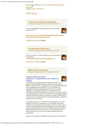 Las 8 teorías más importantes sobre la motivación (actualizado)
http://manuelgross.bligoo.com/las-8-teorias-mas-importantes-sobre-la-motivacion-actualizado[21/10/2013 01:08:31 p.m.]
Publicado por cumClavis en 10:12 8 comentarios Enlaces a esta
entrada
Etiquetas: dirigir, motivación
 
-----------------
Twitter - Facebook
Teoría de la motivación de Skinner
Enviado por Manuel Gross el 29/09/2009 a las 22:44
La teoría de Skinner sobre la modificación de la conducta
puede verse en
http://www.educarchile.cl/Userfiles/P0001%5CFile%5C03-
gestionderrhhnuevosescenarios.pdf
 
Imaginactivo - Villarrica Cultural
Un blog sobre motivación
Enviado por Manuel Gross el 23/09/2009 a las 18:06
Muchos artículos en un blog dedicado casi exclusivamente a
la motivación:
http://rogermendezbenavides.blogspot.com/
 
Imaginactivo - Villarrica Cultural
Motivación en el trabajo
Enviado por Manuel Gross el 12/09/2009 a las 22:53
Septiembre 8, 2009 por danielarebora:
Capítulo 5: La Motivación en el lugar de
trabajo
La motivación son todos aquellos estímulos que mueven a la
gente a realizar diferentes acciones y persistir en ellas hasta que
terminen; pero dentro de una organización, ¿qué significado le pueden
dar los trabajadores a esta palabra? o ¿en qué aspectos los
trabajadores necesitan especial atención para que se sientan
satisfechos en su trabajo? Después de diversos estudios se
descubrieron diferentes posibilidades en las cuales se pueden ayudar a
los trabajadores para motivarlos: satisfaciendo las necesidades básicas
humanas, diseñando puestos que motiven a la gente, intensificando la
creencia de que se pueden alcanzar los premios deseados y tratando a
la gente de forma equitativa.
 
Un principio esencial de la motivación es el desempeño, y que este
depende del nivel de la capacidad y de la motivación; según este
principio no se puede realizar tarea alguna con éxito al menos que la
persona que debe realizarla tenga la capacidad de esto. Entonces se
puede ver que trabajador que no tiene habilidad (talento para realizar
tareas relacionadas con las metas) no va a ser productivo para el
puesto que tiene, y por lo tanto va a afectar el desempeño de la
organización.
 
Después de identificar las habilidades de la persona y de colocarlo en
 