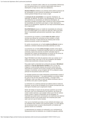 Las 8 teorías más importantes sobre la motivación (actualizado)
http://manuelgross.bligoo.com/las-8-teorias-mas-importantes-sobre-la-motivacion-actualizado[21/10/2013 01:08:31 p.m.]
un puesto, es necesario saber cuáles son sus necesidades (deficiencias
que una persona tiene en un momento determinado), para que su
desempeño y el logro de las metas sea satisfactorio.
 
Abraham Maslow estableció una pirámide donde señaló la jerarquía de
las necesidades, ya que conforme se satisface una necesidad, de
manera gradual emerge otra que ocupa su lugar.
 
La jerarquía de las necesidades es la siguiente: fisiológicas, de
seguridad, de afiliación, de estima y de autorealización; por lo tanto una
vez satisfechas las necesidades por deficiencia (fisiológicas, de
seguridad y sociales) se pueden tratar a través de cursos motivacionales
las necesidades de crecimiento para lograr un mejor desempeño y
lealtad en los trabajadores, logrando así una mayor productividad dentro
de la organización.
 
David McClelland propuso un modelo de necesidades de motivación
que creía estaba ligado con la cultura de cada país; afirmó que todos
tienen 3 necesidades particularmente importantes; logro, afiliación y
poder.
 
Las personas que muestran un fuerte motivo de poder realizan
acciones que afectan las conductas de otros y poseen un fuerte
atractivo emocional. A estas personas les interesa poder brindar
premios de posición social a sus seguidores.
 
En cambio, las personas con un fuerte motivo de afiliación tienden a
establecer y mantener relaciones personales estrechas con otros.
 
Las personas con un fuerte motivo de logro compiten contra alguna
norma de excelencia o contribución particular frente a la cual juzgan sus
conductas y logros (las personas se sienten motivadas según la
intensidad de su deseo de desempeñarse en función de una norma de
excelencia o de tener éxito en situaciones competitivas).
 
Según McClelland casi todas las personas creen que cuentan con un
motivo para el logro, pero solo el 10% de la población (de Estados
Unidos) ésta fuertemente motivada hacia el logro.
 
Para poder medir la intensidad de la motivación de logros, McClelland
estableció el Test de Apercepción Temática (TAT), el cual usa
imágenes no estructuradas capaces de provocar muchos tipos de
reacciones en la persona que se pone a prueba. No hay respuestas
correctas o incorrectas, ya que el objetivo del TAT es obtener la visión
particular de esa persona acerca del mundo.
 
Un resultado general de los altos realizadores automotivados muestra 2
características importantes: 1. Les gusta establecer sus propias metas;
les gusta el reto de tomar decisiones difíciles. 2. Escogen metas
moderadas, evitan que éstas no sean tan fáciles de alcanzar, pero no
tan difíciles como para no poder lograrlas.
 
La motivación es un estímulo esencial que debería existir en todas las
empresas, ya que el trato al trabajador es el impulsor principal para que
éste logre el resultado que la organización desea.
 
Dentro del trabajo la mayoría de las personas queremos que el trato
sea bueno, que no se menosprecie lo que hacemos, que tomen en
cuenta nuestra opiniones y que acepten críticas que el día de mañana
puedan ayudar a mejorar el desempeño de las estrategias; es
importante que exista buena comunicación con el jefe para que estemos
enterados de todo lo que sucede dentro de la empresa para poder
saber qué es lo que la misma necesita.
 
Creo que es importante que exista un buen ambiente del trabajo y que
los empleados sean tratados como personas iguales y no como alguien
de una jerarquía menor, ya que la discriminación y el maltrato solo
generan tensión en el ambiente.
 
La desmotivación (lo contrario a la motivación), es un sentimiento de
desesperanza ante los obstáculos, es un estado de angustia y pérdida
 