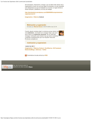 Las 8 teorías más importantes sobre la motivación (actualizado)
http://manuelgross.bligoo.com/las-8-teorias-mas-importantes-sobre-la-motivacion-actualizado[21/10/2013 01:08:31 p.m.]
Este sitio funciona sobre la
plataforma de sitios sociales Bligoo
del entusiasmo, disposición y energía, que se debe evitar dentro de la
organización ya que una vez que llega a la empresa, es casi imposible
que desaparezca ya que el empleado va a buscar un lugar donde se
sienta tranquilo y satisfecho a la hora de trabajar.
 
http://danielarebora.wordpress.com/2009/09/08/comportamiento-
organizacional-3/
 
Imaginactivo - Villarrica Cultural
Motivación y superación
Enviado por Manuel Gross el 30/07/2009 a las 22:39
Cuando alguien empieza algo lo comienza porque detrás hay
una motivacion, una ilusión por conseguir algo y eso es lo
que le lleva a la superacion personal. No es nada fácil
conseguir motivación para hacerlo hay que tener constantes
y potentes visualizaciones que nos impulsen hacia ello.
El artículo completo en:
motivacion y superacion
 
Imaginactivo - Villarrica Cultural - EcoVillarrica - Mi Facebook -
NetworkedBlogs - Delicious - Twitter
 
Comentarios de este artículo en RSS
 