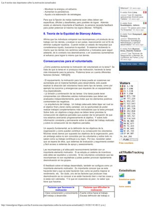 Las 8 teorías más importantes sobre la motivación (actualizado)
http://manuelgross.bligoo.com/las-8-teorias-mas-importantes-sobre-la-motivacion-actualizado[21/10/2013 01:08:31 p.m.]
- Movilizan la energía y el esfuerzo.
- Aumentan la persistencia.
- Ayuda a la elaboración de estrategias.
Para que la fijación de metas realmente sean útiles deben ser:
especificas, difíciles y desafiantes, pero posibles de lograr.  Además
existe un elemento importante el feedback, la persona necesita feedback
para poder potenciar al máximo los logros (Becker, 1978)[24].
8. Teoría de la Equidad de Stancey Adams.
Afirma que los individuos comparan sus recompensas y el producto de su
trabajo con los demás, y evalúan si son justas, reaccionando con el fin de
eliminar cualquier injusticia.  Cuando existe un estado de inequidad que
consideramos injusto, buscamos la equidad.  Si estamos recibiendo lo
mismo que los demás nos sentimos satisfechos y motivados para seguir
adelante, de lo contrario nos desmotivamos, o en ocasiones aumentamos
el esfuerzo para lograr lo mismo que los demás.
Consecuencias para el voluntariado.
¿Cómo podemos aumentar la motivación del voluntariado en la tarea?  Se
trata de que la tarea en sí produzca más motivación, haciendo la tarea
más interesante para la persona.  Podemos tener en cuenta diferentes
factores (Scheier, 1985)[25]:
- El equipamiento, la motivación para la tarea puede en ocasiones ser
aumentada por el material facilitado para desarrollarla, esto puede
explicar la atracción del voluntarios hacia cierto tipo de tareas, como por
ejemplo los socorros y emergencias que requieren de un equipamiento
muy especializado.
- La división y combinación de las tareas: Una tarea puede tener
componentes con diferentes valores motivacionales que deben ser
analizados independientemente, para tratar que los elementos positivos
contrarresten los negativos.
- La arquitectura del trabajo.  Un trabajo adecuado debe dejar ver cual es
el objetivo final y tener cierta variedad, con la oportunidad de poder
realizar trabajos complementarios más motivadores que la tarea principal. 
Sobre todo, en objetivos a largo plazo se deben tener previstas la
consecución de objetivos parciales que puedan dar la sensación de que
nos estamos acercando progresivamente al objetivo.  Y sobre todo
información constante y permanente sobre la calidad del trabajo realizado
y sobre la consecución de los objetivos parciales.
Un aspecto fundamental, es la definición de los objetivos de la
organización y como pueden contribuir a su consecución los voluntarios. 
Muchas veces damos por supuesto los objetivos de la organización, pero
sin embargo estos no son conocidos por los voluntarios y sobre todo no
saben como su trabajo contribuye a su logro.  Por eso, necesitan saber
que se espera de ellos, que sistemas de evaluación y seguimiento existen
y fácil acceso a sistemas de apoyo y asesoramiento.
Las recompensas y el adecuado reconocimiento también son un
importante elemento motivador.  Si se adopta un sistema de incentivos
este debe ser equitativo y concreto.  Si los voluntarios consideran que las
recompensas no son equitativas y justas pueden provocar rápidamente
desmotivación en los grupos.
El feedback sobre el trabajo desarrollado, también se configura como un
importante elemento motivador.  Es importante conocer que se esta
haciendo bien y que se esta haciendo mal, como se podría mejorar el
rendimiento, etc.  Sin duda, uno de los factores que producen mas
desmotivación es no conocer si es están haciendo bien o mal las cosas y
si estas son valoradas.  Y lo que en ocasiones es peor, no saber que
tiene que hacerse.
 
Factores que favorecen la
motivación
Factores que dificultan la
motivación
- Clara comprensión y conocimiento
del trabajo a desarrollar.
- Fuerte critica hacia el trabajo.
- Escasa definición del trabajo a
Free counters
eXTReMeTracking
Estadísticas
Estadisticas gratis
Autos usados
Milenium" 22 secs ago
A visitor from Lima
viewed "Las 22 mejores
aplicaciones Android para
Tablets." 23 secs ago
A visitor from
Guadalajara, Jalisco
viewed "10 pasos para crear
TU Empresa" 43 secs ago
A visitor from Guayaquil,
Guayas
viewed "Elementos de
Planeación Estratégica.
Metodología y ejemplo
desarrollado" 46 secs ago
A visitor from Buenos
Aires, Distrito Federal
viewed "Las Técnicas de
Negociación y Manejo de
Conflictos de Fisher y Ury"
48 secs ago
Real-time view  · Menu
 