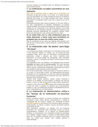 Las 8 teorías más importantes sobre la motivación (actualizado)
http://manuelgross.bligoo.com/las-8-teorias-mas-importantes-sobre-la-motivacion-actualizado[21/10/2013 01:08:31 p.m.]
funciones actuales en la empresa serán las definitivas. Ni siquiera lo
será la propia empresa.
7. La motivación no debe convertirse en una
obsesión
¿Por qué se preocupa tanto la gente por la motivación? La
motivación es algo que se tiene o no se tiene. Si no estás motivado,
¿por qué preocuparte? Si no estás motivado es porque no te importa lo
suficiente para actuar. Si no estás motivado para actuar, ¿por qué
preocuparte? Es preferible aceptar quién eres y seguir así en vez de
angustiarte.
Demasiadas personas están siempre pensando en dar giros totales a
sus vidas, especialmente las laborales, fantaseando con grandes
cambios radicales. Esa actitud generalmente les impide disfrutar de las
ventajas de sus ocupaciones y sus relaciones actuales, y no les deja
concentrarse en sus pequeñas pasiones e intereses cotidianos, cuyo
desarrollo produciría gradualmente los verdaderos cambios. Podría
decirse que deseando las cosas inciertas perdemos las ciertas.
Si no estás feliz con tu vida profesional pero no
estás dispuesto a hacer nada para remediarlo, es
probable que no seas tan infeliz como crees.
Deja de preocuparte por las cosas que deberías estar haciendo, pero
para las que no tienes tiempo ni ganas suficientes, y enfócate sobre las
que ya haces.
8. La motivación sale “de dentro” pero llegó
“de fuera”
¿La motivación está dentro o está fuera? A la motivación le pasa como
a esos barquitos metidos en botellas, que se percibe con cierta
naturalidad verlos dentro pero se desconocen los procedimientos,
experiencias, tiempo y esfuerzo que fueron necesarios para
introducirlos. El manido debate del management sobre motivación
intrínseca o interna, y motivación extrínseca o externa parece no tener
mucho sentido.
Los empleadores dicen que prefieren a los trabajadores que ya vienen
motivados de casa y con la sonrisa puesta. Pero esas personas
adquirieron esa motivación laboral que les sale de dentro de forma
natural, gracias a experiencias profesionales y personales que tuvieron
en el pasado en otras empresas o entorno laborales.
Pero no se le puede pedir a nadie que saque su “motivación interna” si
no la tiene. Si nunca llegó a entrar. Las organizaciones y los centros
educativos son los responsables de crear las condiciones apropiadas
que estimulen la generación de esa motivación para que cada uno la
interiorice de forma idiosincrásica.
También todos nosotros podemos cambiar nuestra motivación e
introducir en la botellita, de forma gradual, el barquito que más nos
interesa. ¿Cómo? La idea es fácil aunque conlleva tiempo, planificación
y esfuerzo. Como todo lo bueno Si quieres estar motivado para llegar
a hacer las cosas o conseguir los objetivos que te has propuesto,
organiza tu vida y tus hábitos para aumentar la probabilidad de que eso
ocurra, especialmente en el contexto laboral.
9. La motivación es idiosincrásica: crítica a
las “teorías de la motivación en recursos
humanos”
Muchos supuestos expertos en recursos humanos que se declaran
humanistas (¿quién podría definirse antihumanista?) y resaltan la
“complejidad del ser humano” aceptan con comodidad la manida
pirámide de Maslow y otras teorías de la motivación rígidas, parciales y
confeccionadas con tópicos y lugares comunes que animan cualquier
conversación de café.
Otros generalizan afirmando, por ejemplo, que “los incentivos
económicos son motivadores poco importantes cuando se trata de
comportamientos complejos”; en un ejercicio de simpleza intentan
identificar el reconocimiento o los motivadores sociales con palmaditas
en la espalda y halagos burdos; o muestran su mejor retórica cuando
dicen que “la verdadera motivación está en el interior” aunque luego
todas sus recetas para “sacarla” sean medidas externas e
instrumentalistas.
 