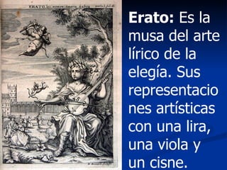 Erato:  Es la musa del arte lírico de la elegía. Sus representaciones artísticas con una lira, una viola y un cisne. 