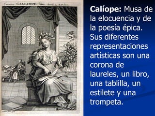 Calíope:  Musa de la elocuencia y de la poesía épica. Sus diferentes representaciones artísticas son una corona de laureles, un libro, una tablilla, un estilete y una trompeta. 