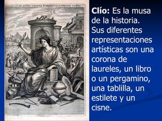 Clío:  Es la musa de la historia. Sus diferentes representaciones artísticas son una corona de laureles, un libro o un pergamino, una tablilla, un estilete y un cisne. 