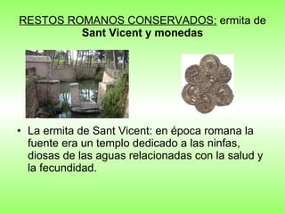 RESTOS ROMANOS CONSERVADOS:  ermita de  Sant Vicent y monedas La ermita de Sant Vicent: en época romana la fuente era un templo dedicado a las ninfas, diosas de las aguas relacionadas con la salud y la fecundidad.        