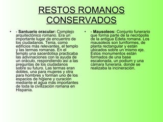 RESTOS ROMANOS CONSERVADOS -  Santuario oracular:  Complejo arquitectónico romano. Era un importante lugar de encuentro de los ciudadanos. Tenia, como edificios más relevantes, el templo y las termas romanas. En el templo una sacerdotisa practicaba las adivinaciones con la ayuda de un oráculo, respondiendo así a las preguntas de los ciudadanos sobre su futuro. Las termas eran dobles, una para mujeres y otra para hombres y forman uno de los espacios de higiene y curación mediante el agua más importantes de toda la civilización romana en Hispania. -  Mausoleos:  Conjunto funerario que forma parte de la necrópolis de la antigua Edeta romana. Los mausoleos son turriformes, de planta rectangular y están ubicados sobre un mismo eje. Estos monumentos están formados de una base escalonada, un podium y una cámara funeraria, donde se realizaba la incineración. 