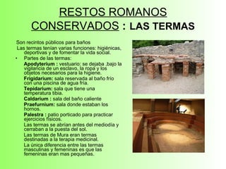 RESTOS ROMANOS CONSERVADOS   :   LAS TERMAS Son recintos públicos para baños Las termas tenían varias funciones: higiénicas, deportivas y de fomentar la vida social. Partes de las termas:  Apodyterium :  vestuario: se dejaba ,bajo la vigilancia de un esclavo, la ropa y los objetos necesarios para la higiene. Frigidarium:  sala reservada al baño frío con una piscina de agua fría. Tepidarium:  sala que tiene una temperatura tibia. Caldarium :  sala del baño caliente Praefurnium:  sala donde estaban los hornos.  Palestra :  patio porticado para practicar ejercicios físicos. Las termas se abrían antes del mediodía y cerraban a la puesta del sol.  Las termas de Mura eran termas destinadas a la terapia medicinal. La única diferencia entre las termas masculinas y femeninas es que las femeninas eran mas pequeñas. 