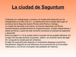 La ciudad de Saguntum Codiciada por cartagineses y romanos, la ciudad será destruida por los cartagineses en el año 219 a.C.. La destrucción de la ciudad dará lugar al comienzo de la Segunda Guerra Púnica entre Roma y Cartago. La ciudad fue devuelta a los iberos, en buenas relaciones con Roma, transformándose paulatinamente en hispanorromana. Ciudad independiente y aliada de Roma, a partir de este momento comienza un periodo de esplendor y desarrollo  Entre los siglos V y VII la ciudad sufre la invasión de los pueblos bárbaros. En el siglo VIII cae bajo dominio musulmán. Jaime I, en el primer tercio del siglo XII, conquista la ciudad para los cristianos.  El siglo XX supondrá para Sagunto un importante despegue económico. Actualmente, Sagunto es una referencia en la economía de la Comunidad Valenciana y uno de los municipios más poblados de Valencia. 