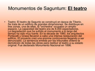 Monumentos de Saguntum:  El teatro Teatro: El teatro de Sagunto se construyó en época de Tiberio. Se trata de un edificio de grandes dimensiones. Se distribuye en tres zonas, una de ellas, la "orchestra" ocupaba un amplio espacio. La capacidad del teatro era de 8.000 espectadores.  La degradación que ha sufrido el monumento a lo largo del tiempo ha sido muy fuerte. En la década de 1980, los arquitectos Portacelli y Grassi llevaron a cabo una intensa restauración del edificio. El proyecto creó una enorme controversia llegando a ser denunciado. La sentencia emitida por los tribunales ordenó la demolición de todas las obras para restituir el teatro a su estado original. Fue declarado Monumento Nacional en 1896.  