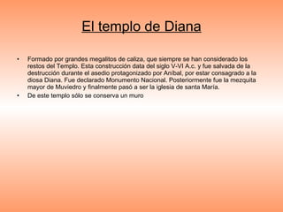 El templo de Diana Formado por grandes megalitos de caliza, que siempre se han considerado los restos del Templo. Esta construcción data del siglo V-VI A.c. y fue salvada de la destrucción durante el asedio protagonizado por Aníbal, por estar consagrado a la diosa Diana. Fue declarado Monumento Nacional. Posteriormente fue la mezquita mayor de Muviedro y finalmente pasó a ser la iglesia de santa María. De este templo sólo se conserva un muro 