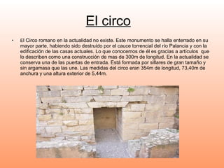 El circo E l Circo romano en la actualidad no existe. Este monumento se halla enterrado en su mayor parte, habiendo sido destruido por el cauce torrencial del río Palancia y con la edificación de las casas actuales. Lo que conocemos de él es gracias a artículos  que lo describen como una construcción de mas de 300m de longitud. En la actualidad se conserva una de las puertas de entrada. Está formada por sillares de gran tamaño y sin argamasa que las une. Las medidas del circo eran 354m de longitud, 73,40m de anchura y una altura exterior de 5,44m. 