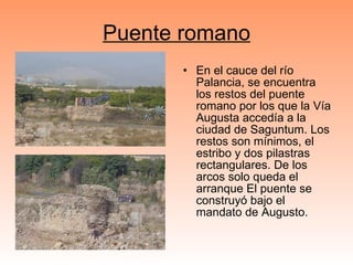 Puente romano En el cauce del río Palancia, se encuentra los restos del puente romano por los que la Vía Augusta accedía a la ciudad de Saguntum. Los restos son mínimos, el estribo y dos pilastras rectangulares. De los arcos solo queda el arranque El puente se construyó bajo el mandato de Augusto. 