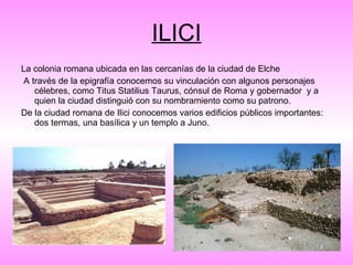 ILICI La colonia romana ubicada en las cercanías de la ciudad de Elche A través de la epigrafía conocemos su vinculación con algunos personajes célebres, como Titus Statilius Taurus, cónsul de Roma y gobernador  y a quien la ciudad distinguió con su nombramiento como su patrono.    De la ciudad romana de Ilici conocemos varios edificios públicos importantes: dos termas, una basílica y un templo a Juno. 