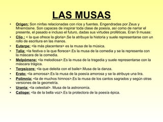 LAS MUSAS Origen:  Son ninfas relacionadas con ríos y fuentes. Engendradas por Zeus y Mnemósine. Son capaces de inspirar toda clase de poesía, así como de narrar el presente, el pasado e incluso el futuro, dadas sus virtudes proféticas. Eran 9 musas:  Clío :  < la que ofrece la gloria>.Se la atribuye la historia y suele representarse con un rollo de escritura en las manos. Euterpe:  <la más placentera> es la musa de la música. Talía:  <la festiva o la que florece>.Es la musa de la comedia y se la representa con la máscara de la comedia.  Melpómene:  <la melodiosa>.Es la musa de la tragedia y suele representarse con la máscara trágica. Terpsícore:  <la que deleita con el baile>.Musa de la danza. Erato:  <la amorosa>.Es la musa de la poesía amorosa y se la atribuye una lira. Polimnia:  <la de muchos himnos>.Es la musa de los cantos sagrados y según otras versiones de la geometría. Urania:  <la celestial>. Musa de la astronomía.  Calíope:  <la de la bella voz>.Es la protectora de la poesía épica. 