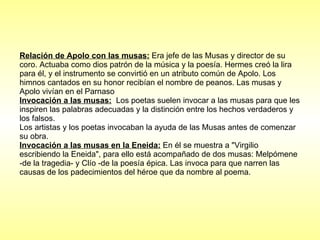 Relación de Apolo con las musas:  Era jefe de las  Musas y director de su coro. Actuaba como dios patrón de la música y la poesía. Hermes creó la lira para él, y el instrumento se convirtió en un atributo común de Apolo. Los himnos cantados en su honor recibían el nombre de peanos. Las musas y Apolo  vivían en el Parnaso  Invocación a las musas:   Los poetas suelen invocar a las musas para que les inspiren las palabras adecuadas y la distinción entre los hechos verdaderos y los falsos.  Los artistas y los poetas invocaban la ayuda de las Musas antes de comenzar su obra.  Invocación a las musas en la Eneida:  En él se muestra a "Virgilio escribiendo la Eneida", para ello está acompañado de dos musas: Melpómene -de la tragedia- y Clío -de la poesía épica. Las invoca para que narren las causas de los padecimientos del héroe que da nombre al poema. 