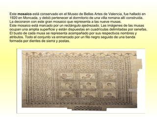 Este  mosaico  está conservado en el Museo de Bellas Artes de Valencia, fue hallado en 1920 en Moncada, y debió pertenecer al dormitorio de una villa romana allí construida. La decoraron con este gran mosaico que representa a las nueve musas. Este mosaico está marcado por un rectángulo ajedrezado. Las imágenes de las musas ocupan una amplia superficie y están dispuestas en cuadrículas delimitadas por cenefas. El busto de cada musa se representa acompañado por sus respectivos nombres y atributos. Todo el conjunto va enmarcado por un filo negro seguido de una banda formada por dientes de sierra y postas.   