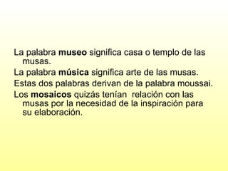 La palabra  museo  significa casa o templo de las musas. La palabra  música  significa arte de las musas.  Estas dos palabras derivan de la palabra moussai. Los  mosaicos  quizás tenían  relación con las musas por la necesidad de la inspiración para su elaboración. 