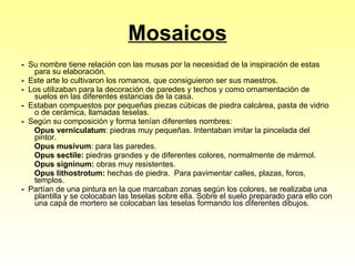 Mosaicos -  Su nombre tiene relación con las musas por la necesidad de la inspiración de estas para su elaboración.  -  Este arte lo cultivaron los romanos, que consiguieron ser sus maestros.  -  Los utilizaban para la decoración de paredes y techos y como ornamentación de suelos en las diferentes estancias de la casa.  -   Estaban compuestos por pequeñas piezas cúbicas de piedra calcárea, pasta de vidrio o de cerámica, llamadas teselas. -   Según su composición y forma tenían diferentes nombres: Opus verniculatum : piedras muy pequeñas. Intentaban imitar la pincelada del pintor. Opus musivum : para las paredes.  Opus sectile:  piedras grandes y de diferentes colores, normalmente de mármol. Opus signinum:  obras muy resistentes. Opus lithostrotum:  hechas de piedra.  Para pavimentar calles, plazas, foros, templos. -   Partían de una pintura en la que marcaban zonas según los colores, se realizaba una plantilla y se colocaban las teselas sobre ella. Sobre el suelo preparado para ello con una capa de mortero se colocaban las teselas formando los diferentes dibujos.  