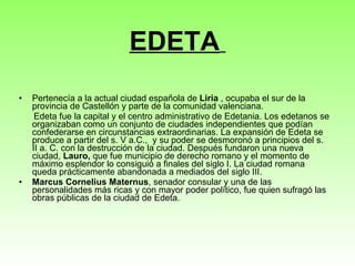 EDETA   Pertenecía a la actual ciudad española de  Liria  , ocupaba el sur de la provincia de Castellón y parte de la comunidad valenciana.  Edeta fue la capital y el centro administrativo de Edetania. Los edetanos se organizaban como un conjunto de ciudades independientes que podían confederarse en circunstancias extraordinarias. La expansión de Edeta se produce a partir del s. V a.C.,  y su poder se desmoronó a principios del s. II a. C. con la destrucción de la ciudad. Después fundaron una nueva ciudad,  Lauro,  que fue municipio de derecho romano y el momento de máximo esplendor lo consiguió a finales del siglo I. La ciudad romana queda prácticamente abandonada a mediados del siglo III. Marcus Cornelius Maternus , senador consular y una de las personalidades más ricas y con mayor poder político, fue quien sufragó las obras públicas de la ciudad de Edeta. 